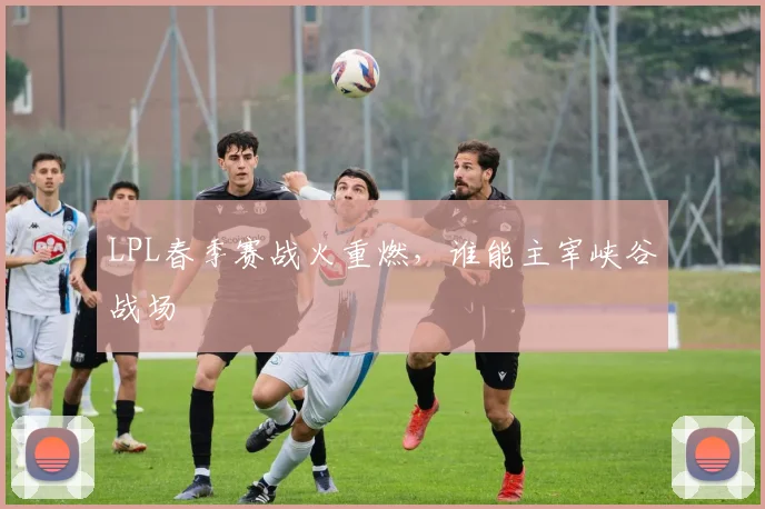 LPL春季赛战火重燃，谁能主宰峡谷战场