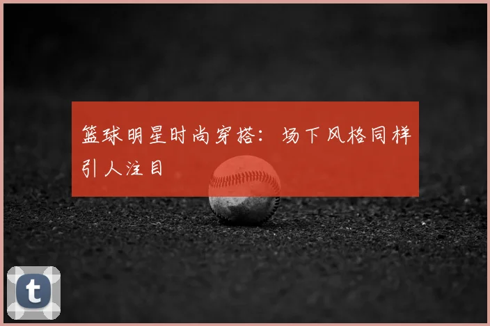 篮球明星时尚穿搭：场下风格同样引人注目