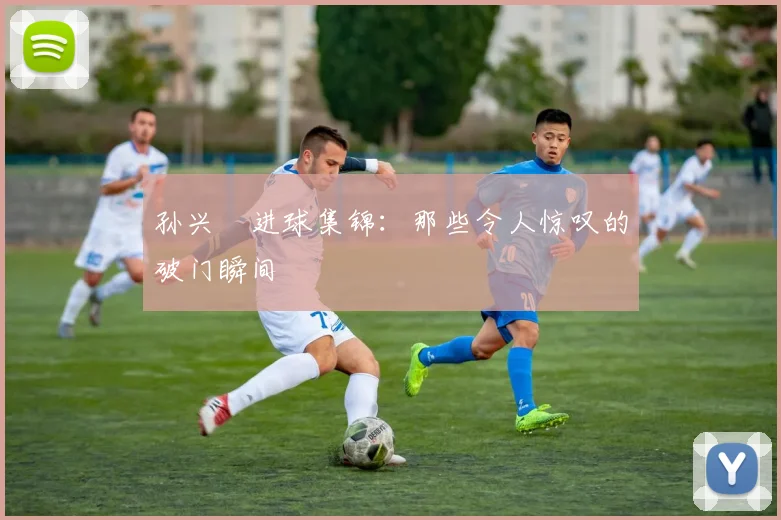 孙兴慜进球集锦：那些令人惊叹的破门瞬间