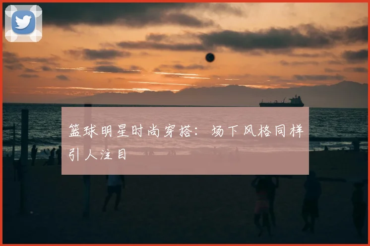 篮球明星时尚穿搭：场下风格同样引人注目