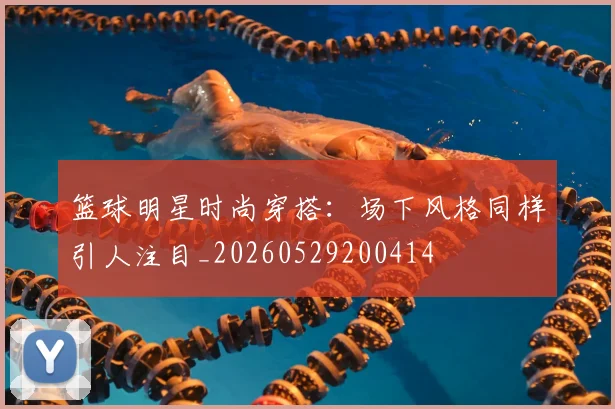篮球明星时尚穿搭：场下风格同样引人注目_20260529200414