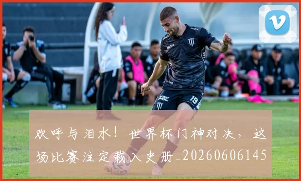 欢呼与泪水！世界杯门神对决，这场比赛注定载入史册_20260606145816