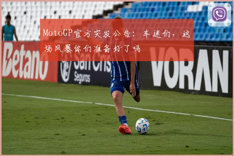 MotoGP官方突发公告：车迷们，这场风暴你们准备好了吗