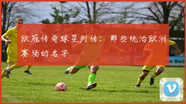 欧冠传奇球星列传：那些统治欧洲赛场的名字
