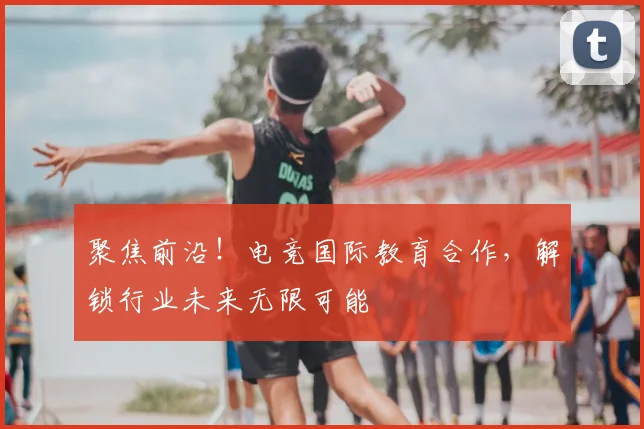 聚焦前沿！电竞国际教育合作，解锁行业未来无限可能
