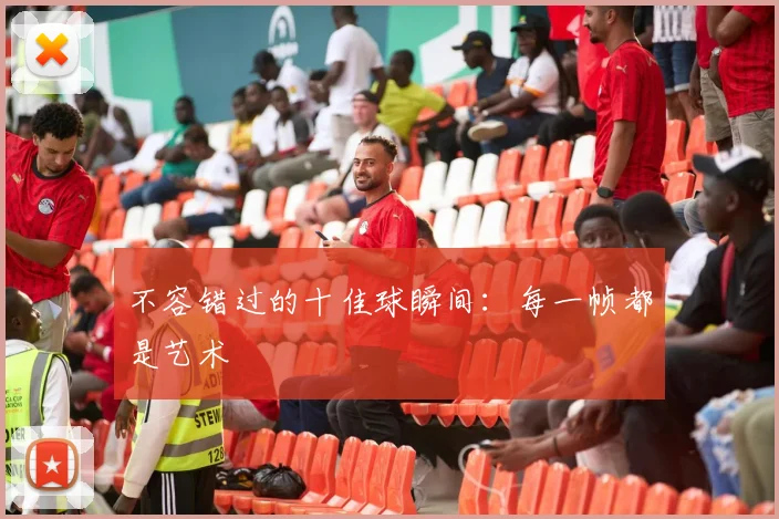 不容错过的十佳球瞬间：每一帧都是艺术